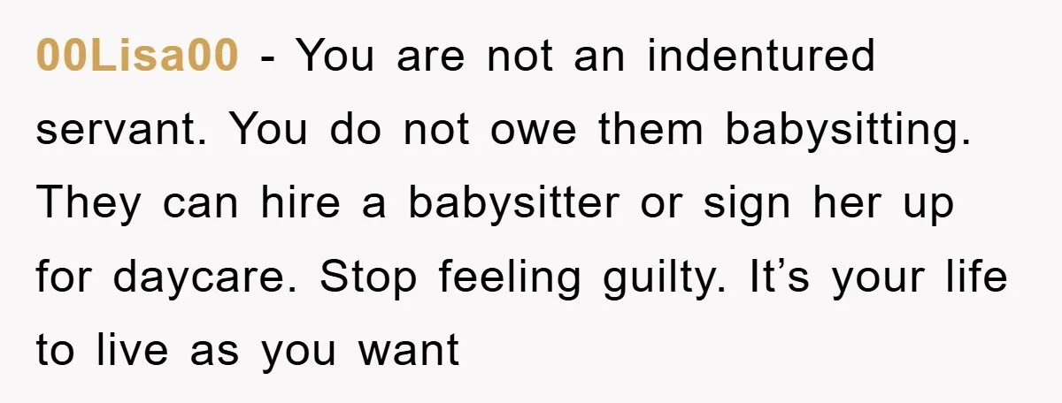 00Lisa00 - You are not an indentured servant. You do not owe them babysitting. They can hire a babysitter or sign her up for daycare. Stop feeling guilty. It’s your...