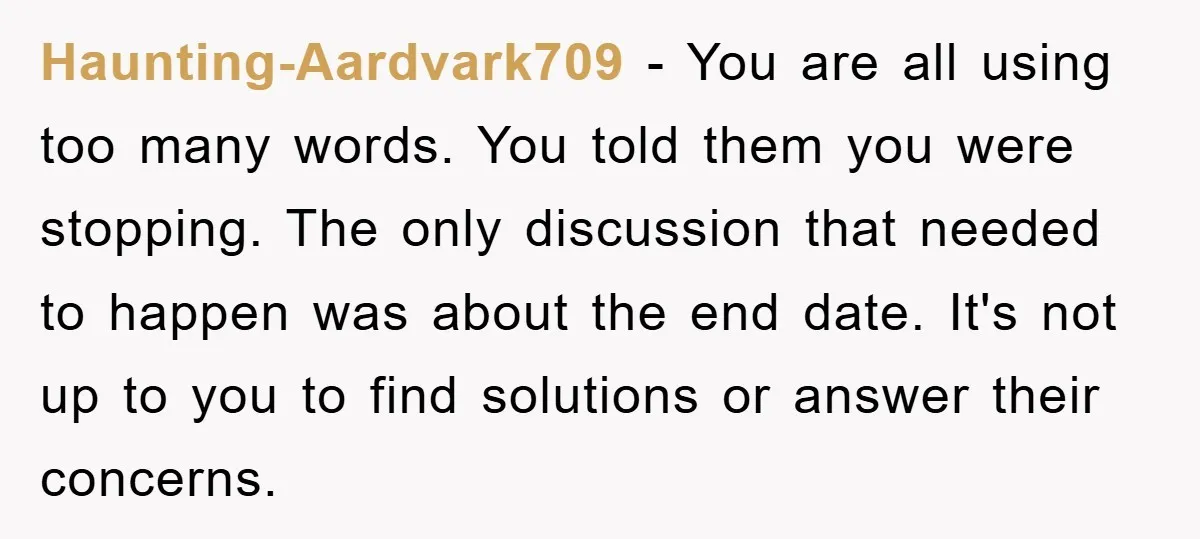 Haunting-Aardvark709 - You are all using too many words. You told them you were stopping. The only discussion that needed to happen was about the end date. It's not up...