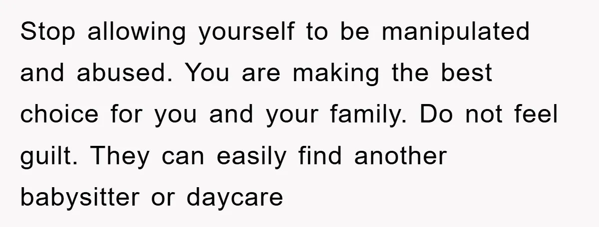 Stop allowing yourself to be manipulated and abused. You are making the best choice for you and your family. Do not feel guilt. They can easily find another babysitter or...