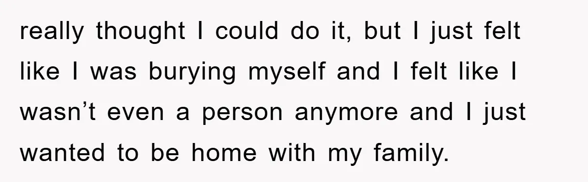 really thought I could do it, but I just felt like I was burying myself and I felt like I wasn’t even a person anymore and I just wanted to...