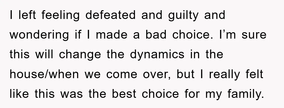 I left feeling defeated and guilty and wondering if I made a bad choice. I’m sure this will change the dynamics in the house/when we come over, but I really...
