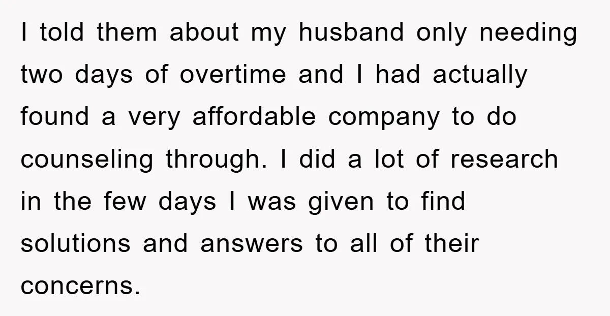 I told them about my husband only needing two days of overtime and I had actually found a very affordable company to do counseling through. I did a lot of...