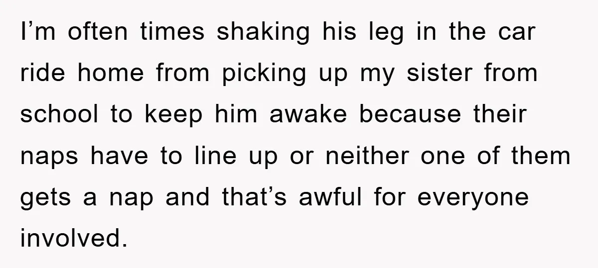 I’m often times shaking his leg in the car ride home from picking up my sister from school to keep him awake because their naps have to line up or...