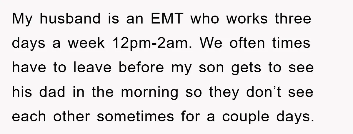 My husband is an EMT who works three days a week 12pm-2am. We often times have to leave before my son gets to see his dad in the morning so...