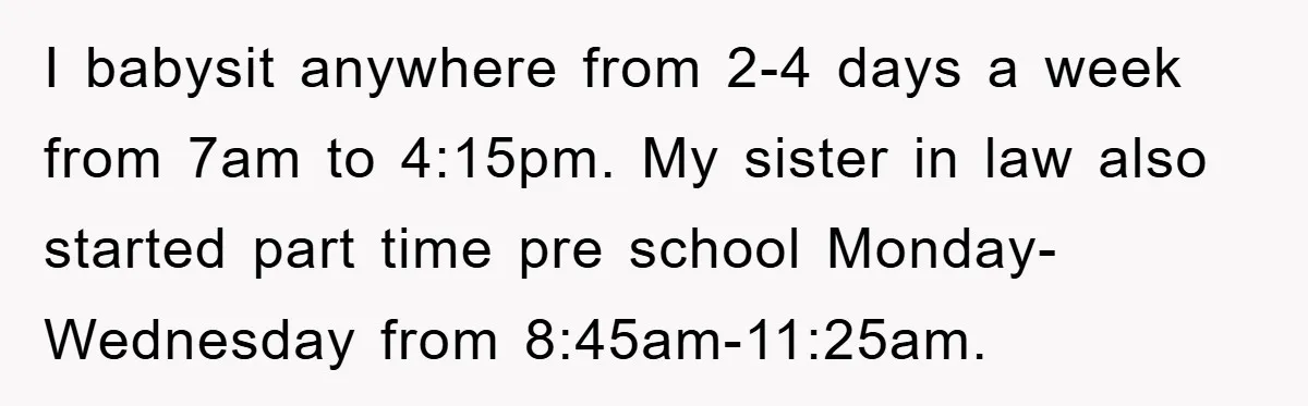 I babysit anywhere from 2-4 days a week from 7am to 4:15pm. My sister in law also started part time pre school Monday-Wednesday from 8:45am-11:25am.