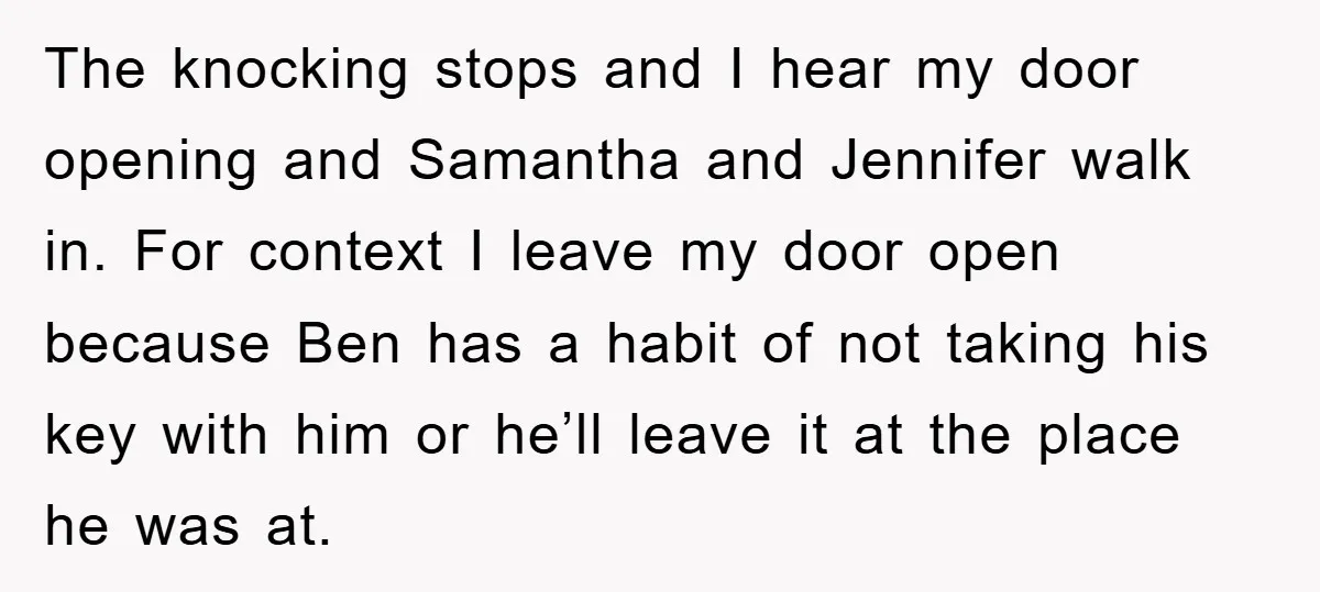 The knocking stops and I hear my door opening and Samantha and Jennifer walk in. For context I leave my door open because Ben has a habit of not taking...