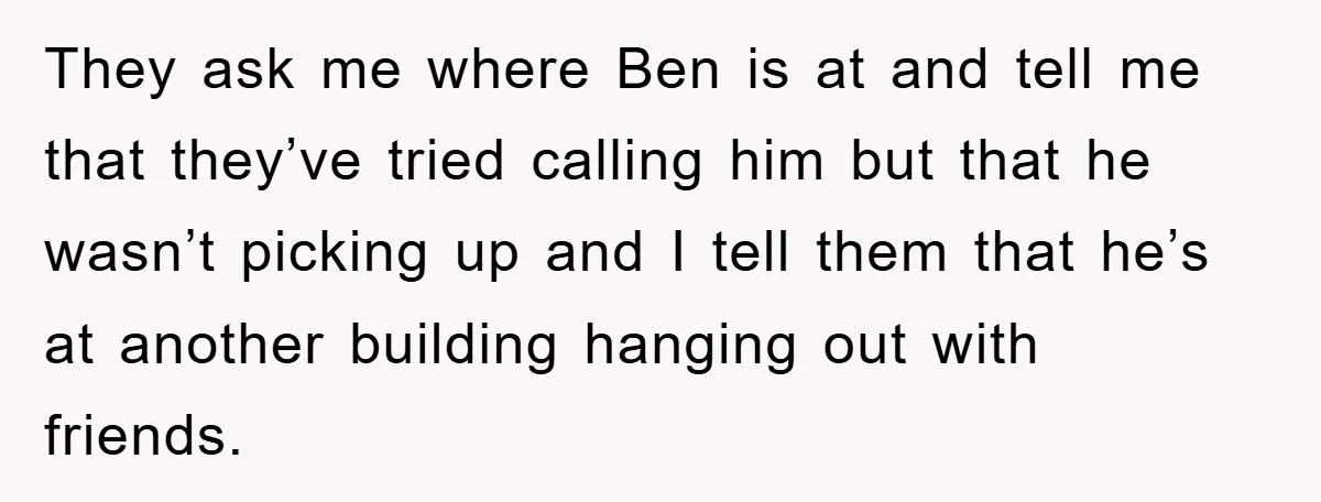 They ask me where Ben is at and tell me that they’ve tried calling him but that he wasn’t picking up and I tell them that he’s at another building...