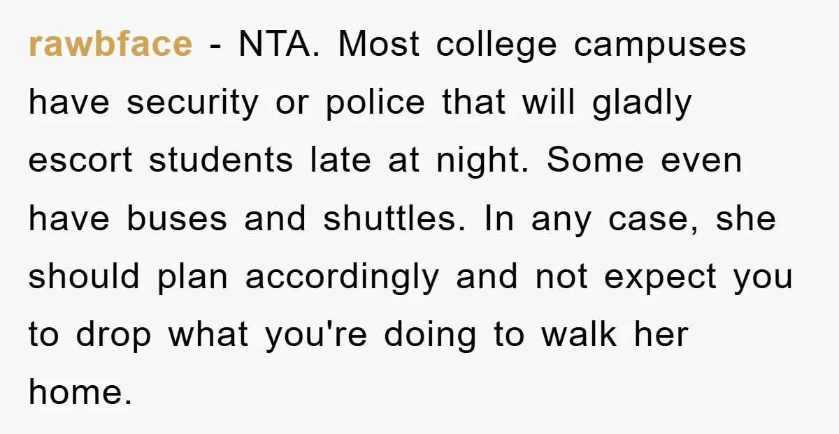 rawbface − NTA. Most college campuses have security or police that will gladly escort students late at night. Some even have buses and shuttles. In any case, she should plan...