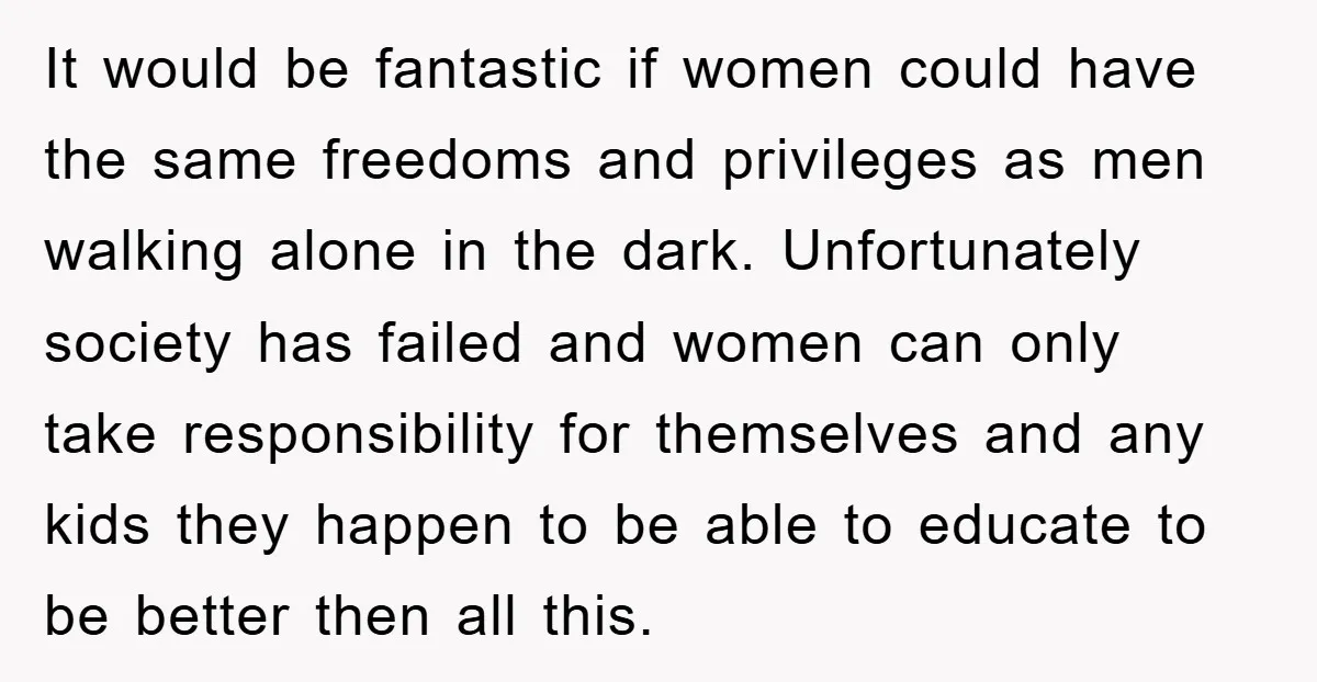 It would be fantastic if women could have the same freedoms and privileges as men walking alone in the dark. Unfortunately society has failed and women can only take responsibility...