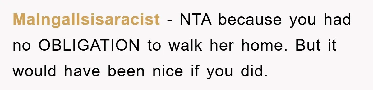 MaIngallsisaracist − NTA because you had no OBLIGATION to walk her home. But it would have been nice if you did.
