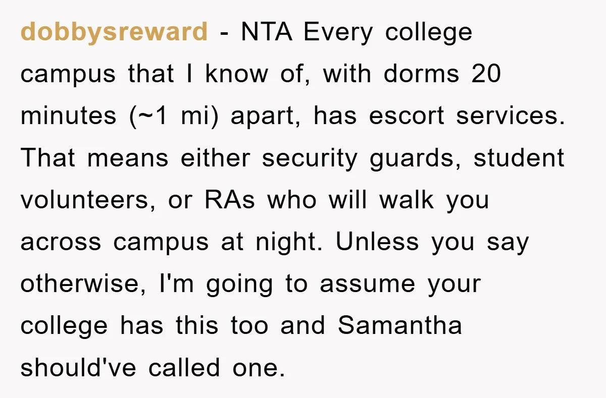 dobbysreward − NTA Every college campus that I know of, with dorms 20 minutes (~1 mi) apart, has escort services. That means either security guards, student volunteers, or RAs who...