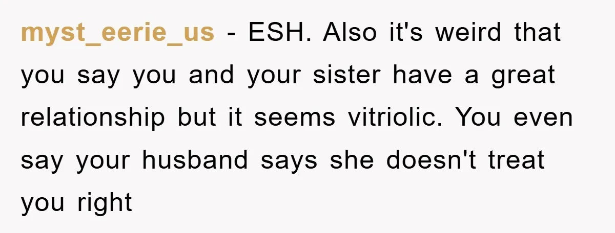 myst_eerie_us - ESH. Also it's weird that you say you and your sister have a great relationship but it seems vitriolic. You even say your husband says she doesn't treat...