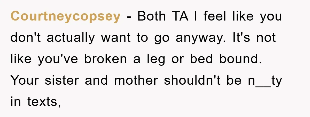 Courtneycopsey - Both TA I feel like you don't actually want to go anyway. It's not like you've broken a leg or bed bound. Your sister and mother shouldn't be...
