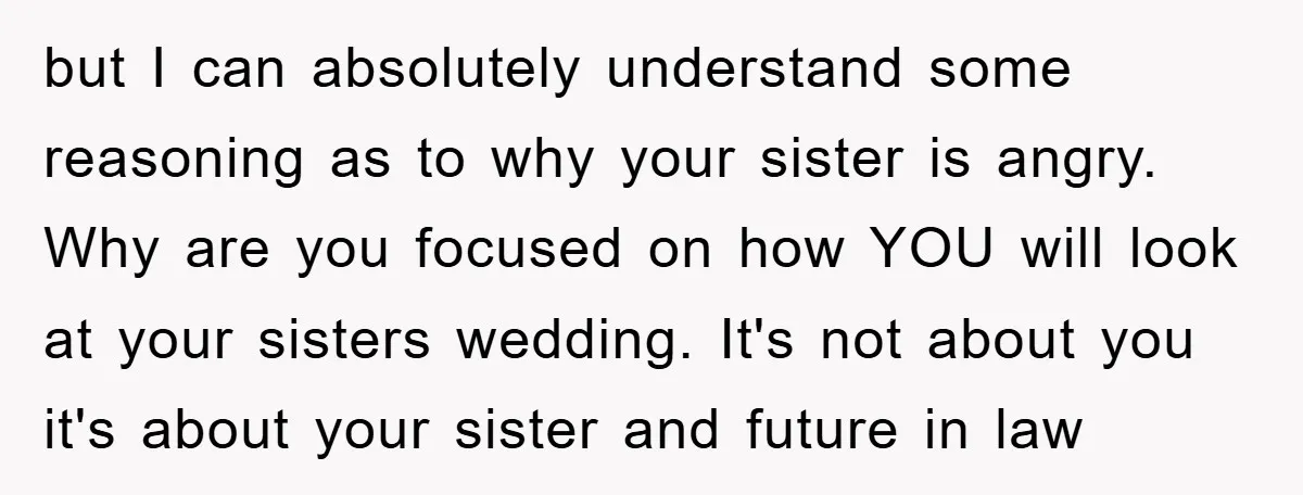 but I can absolutely understand some reasoning as to why your sister is angry. Why are you focused on how YOU will look at your sisters wedding. It's not about...