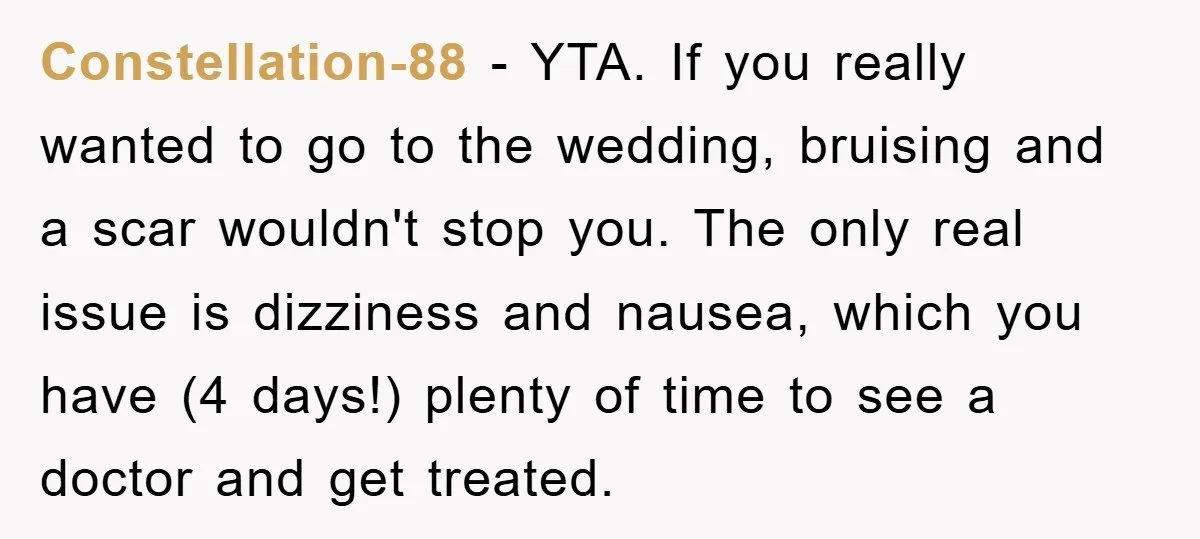Constellation-88 - YTA. If you really wanted to go to the wedding, bruising and a scar wouldn't stop you. The only real issue is dizziness and nausea, which you have...