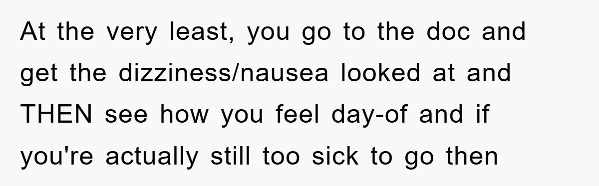 At the very least, you go to the doc and get the dizziness/nausea looked at and THEN see how you feel day-of and if you're actually still too sick to...