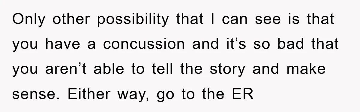 Only other possibility that I can see is that you have a concussion and it’s so bad that you aren’t able to tell the story and make sense. Either way,...