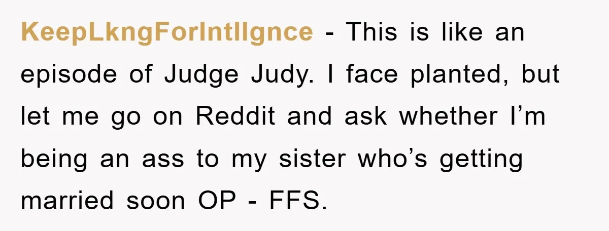 KeepLkngForIntllgnce - This is like an episode of Judge Judy. I face planted, but let me go on Reddit and ask whether I’m being an ass to my sister who’s...