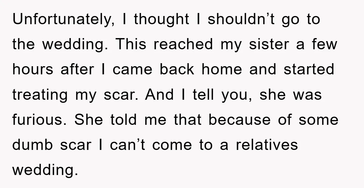 Unfortunately, I thought I shouldn’t go to the wedding. This reached my sister a few hours after I came back home and started treating my scar. And I tell you,...