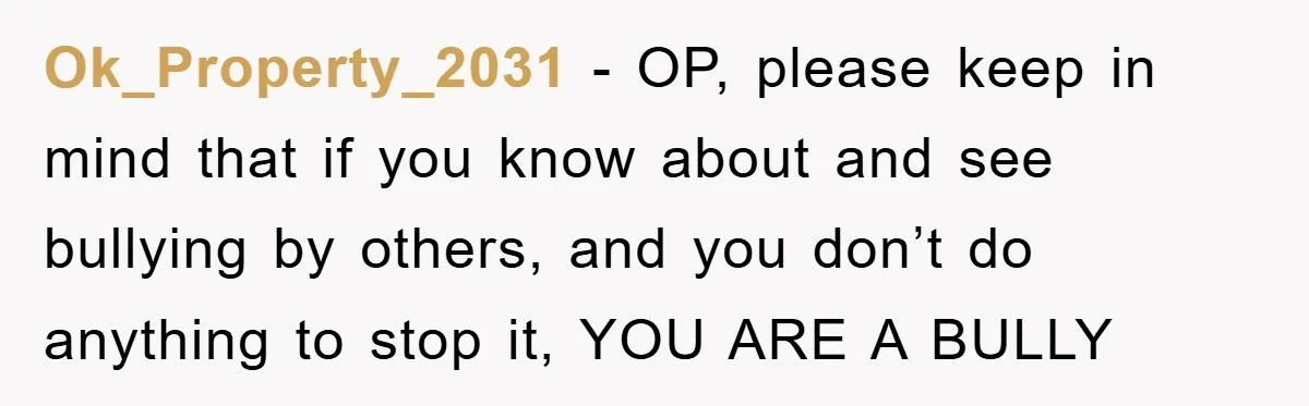 Ok_Property_2031 - OP, please keep in mind that if you know about and see bullying by others, and you don’t do anything to stop it, YOU ARE A BULLY