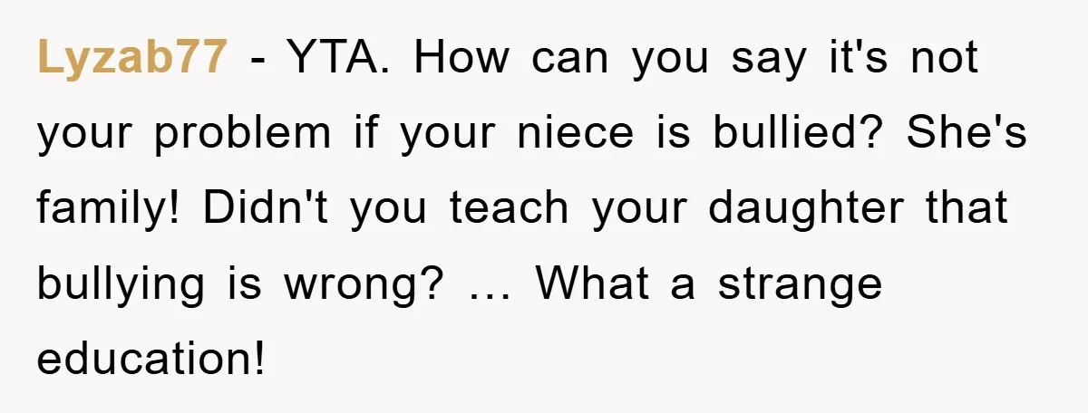 Lyzab77 - YTA. How can you say it's not your problem if your niece is bullied? She's family! Didn't you teach your daughter that bullying is wrong? … What a...