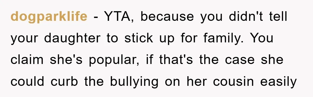 dogparklife - YTA, because you didn't tell your daughter to stick up for family. You claim she's popular, if that's the case she could curb the bullying on her cousin...