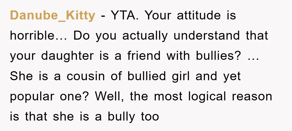 Danube_Kitty - YTA. Your attitude is horrible… Do you actually understand that your daughter is a friend with bullies? … She is a cousin of bullied girl and yet popular...