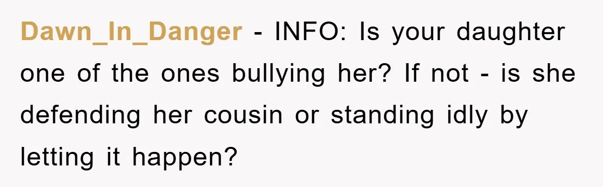 Dawn_In_Danger - INFO: Is your daughter one of the ones bullying her? If not - is she defending her cousin or standing idly by letting it happen?