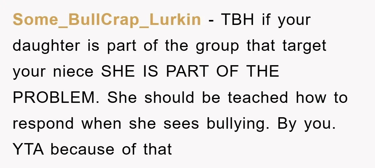 Some_BullCrap_Lurkin - TBH if your daughter is part of the group that target your niece SHE IS PART OF THE PROBLEM. She should be teached how to respond when she...