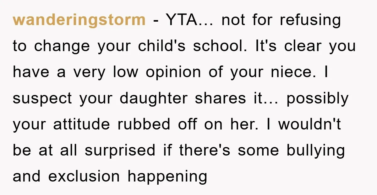 wanderingstorm - YTA… not for refusing to change your child's school. It's clear you have a very low opinion of your niece. I suspect your daughter shares it… possibly your...