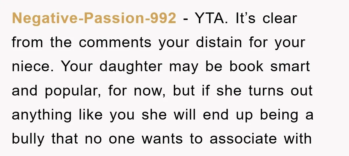 Negative-Passion-992 - YTA. It’s clear from the comments your distain for your niece. Your daughter may be book smart and popular, for now, but if she turns out anything like...
