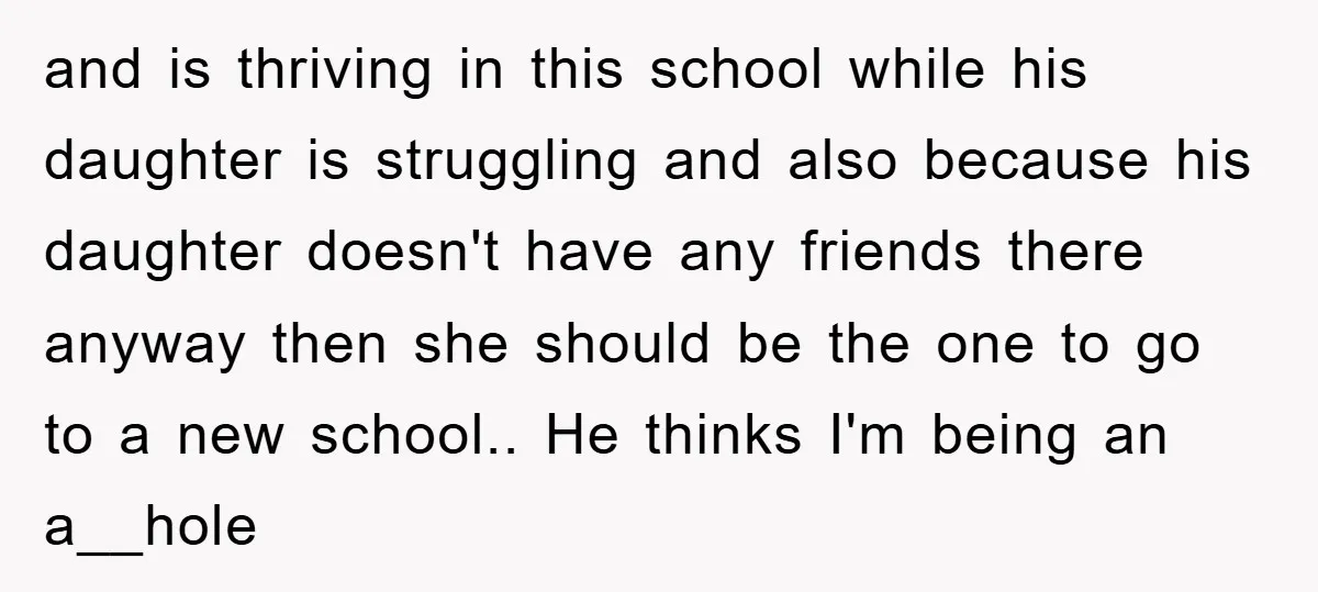 and is thriving in this school while his daughter is struggling and also because his daughter doesn't have any friends there anyway then she should be the one to go...