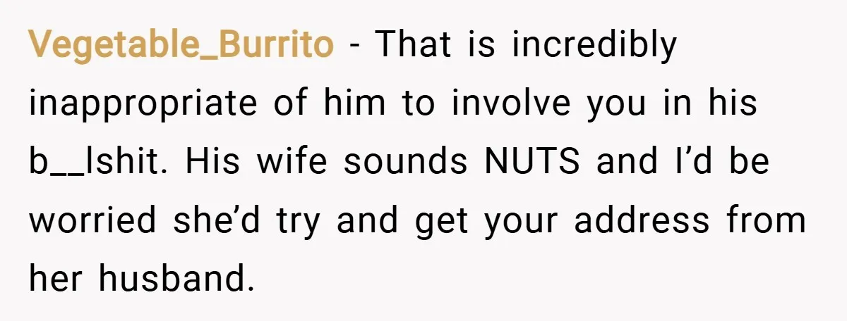 Vegetable_Burrito − That is incredibly inappropriate of him to involve you in his b__lshit. His wife sounds NUTS and I’d be worried she’d try and get your address from her...