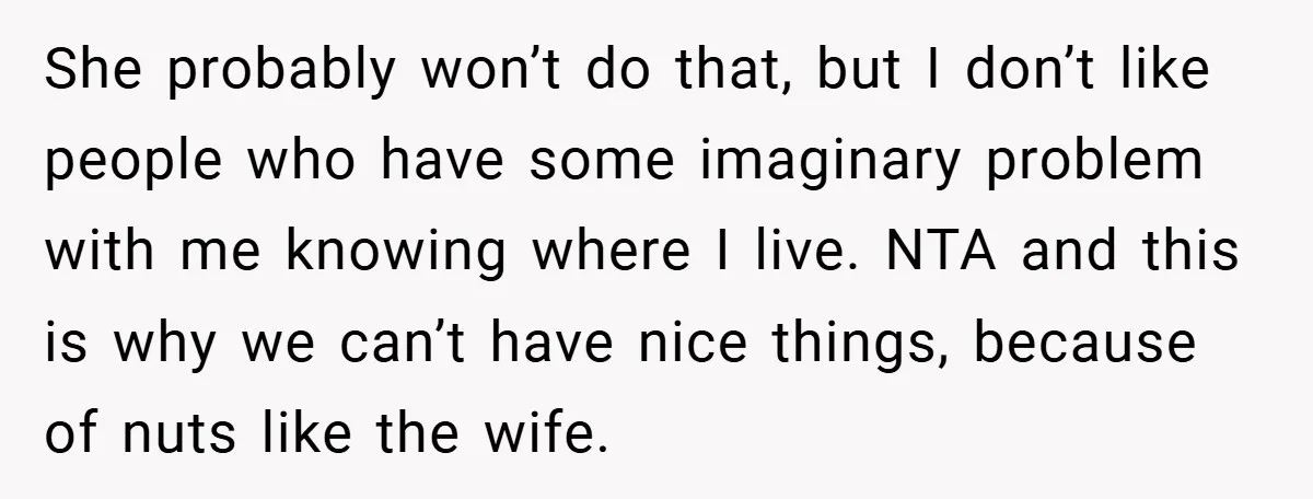 She probably won’t do that, but I don’t like people who have some imaginary problem with me knowing where I live. NTA and this is why we can’t have nice...