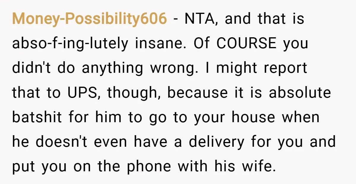 Money-Possibility606 − NTA, and that is abso-f-ing-lutely insane. Of COURSE you didn't do anything wrong. I might report that to UPS, though, because it is absolute batshit for him to...