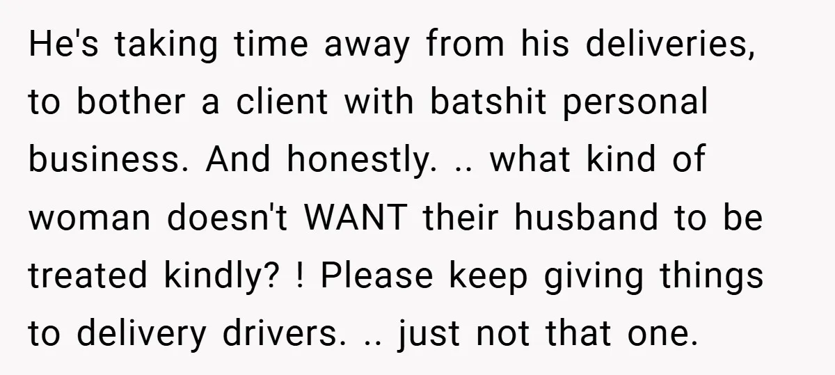 He's taking time away from his deliveries, to bother a client with batshit personal business. And honestly. .. what kind of woman doesn't WANT their husband to be treated kindly?...