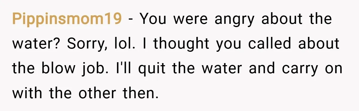 Pippinsmom19 − You were angry about the water? Sorry, lol. I thought you called about the blow job. I'll quit the water and carry on with the other then.