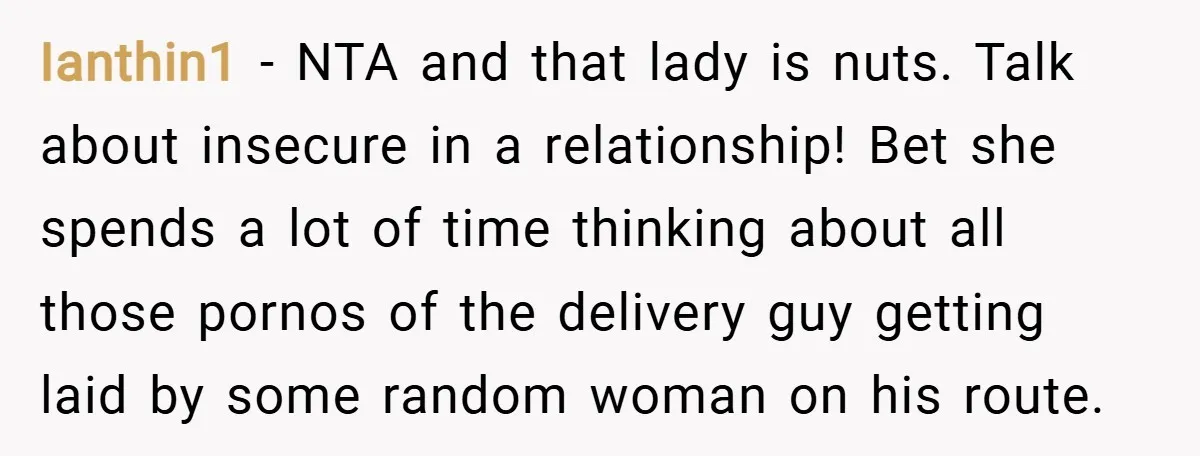 Ianthin1 − NTA and that lady is nuts. Talk about insecure in a relationship! Bet she spends a lot of time thinking about all those pornos of the delivery guy...