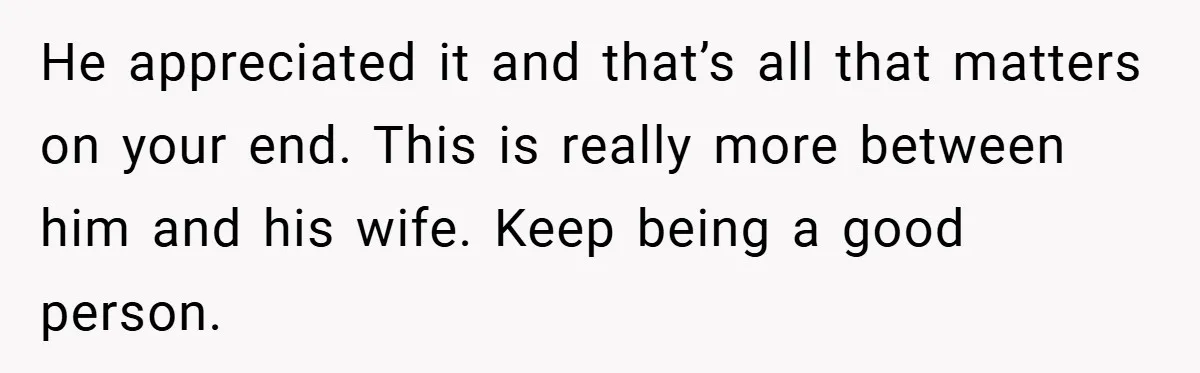 He appreciated it and that’s all that matters on your end. This is really more between him and his wife. Keep being a good person.