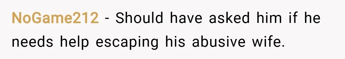 NoGame212 − Should have asked him if he needs help escaping his abusive wife.