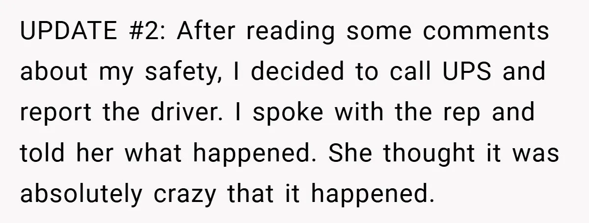 UPDATE #2: After reading some comments about my safety, I decided to call UPS and report the driver. I spoke with the rep and told her what happened. She thought...