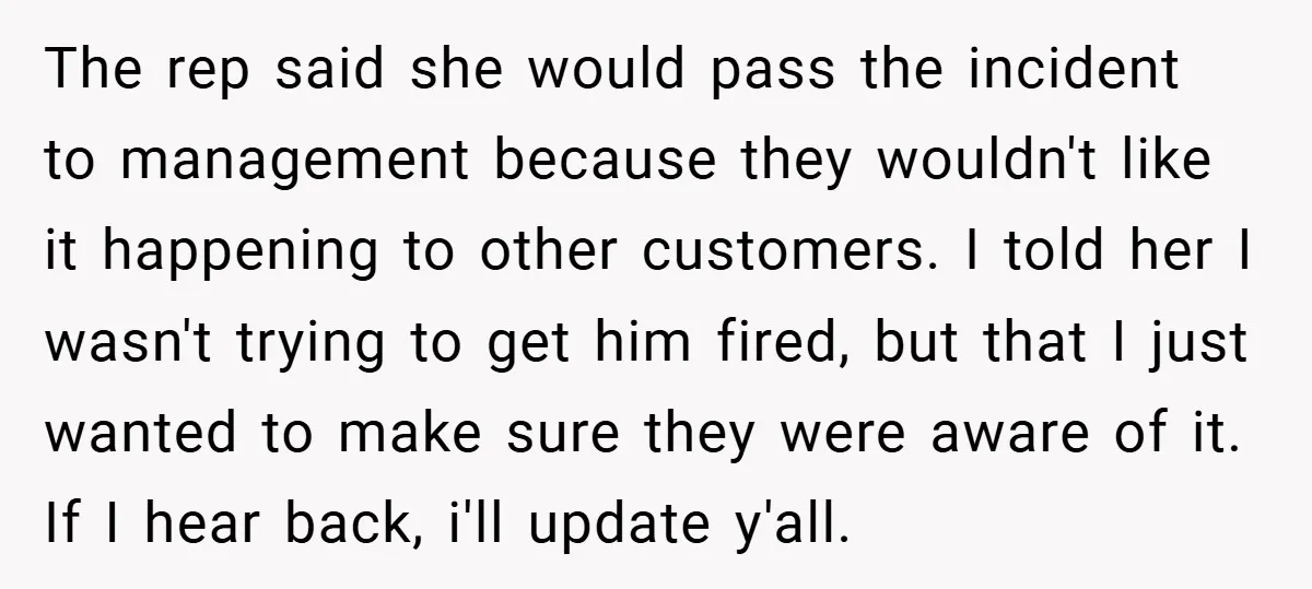 The rep said she would pass the incident to management because they wouldn't like it happening to other customers. I told her I wasn't trying to get him fired, but...
