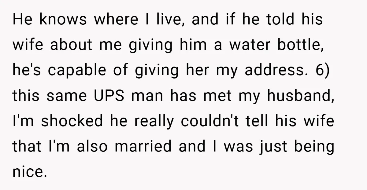 He knows where I live, and if he told his wife about me giving him a water bottle, he's capable of giving her my address. 6) this same UPS man...