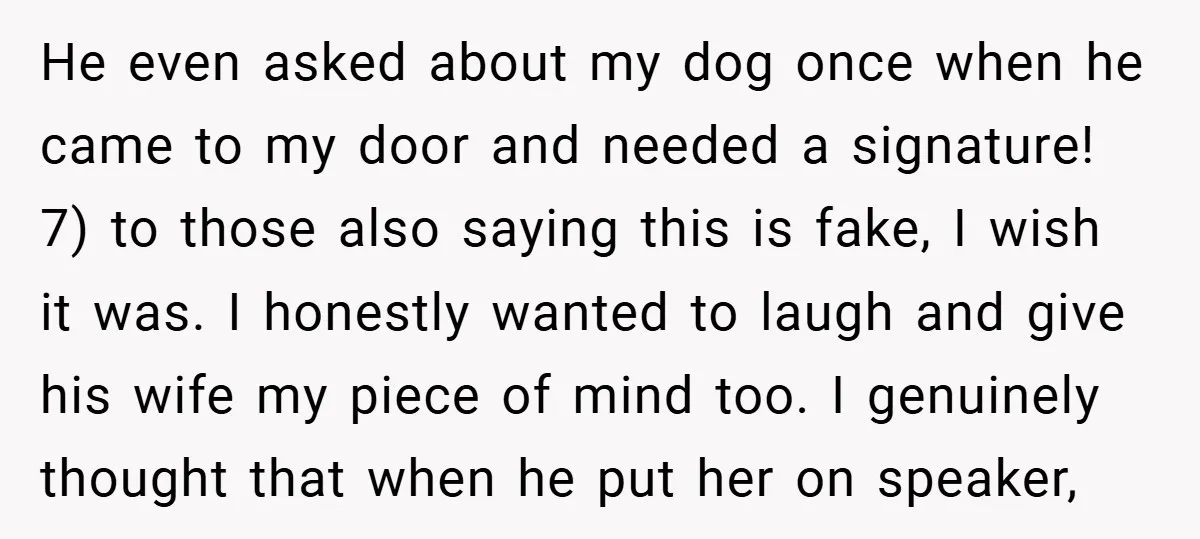 He even asked about my dog once when he came to my door and needed a signature! 7) to those also saying this is fake, I wish it was. I...