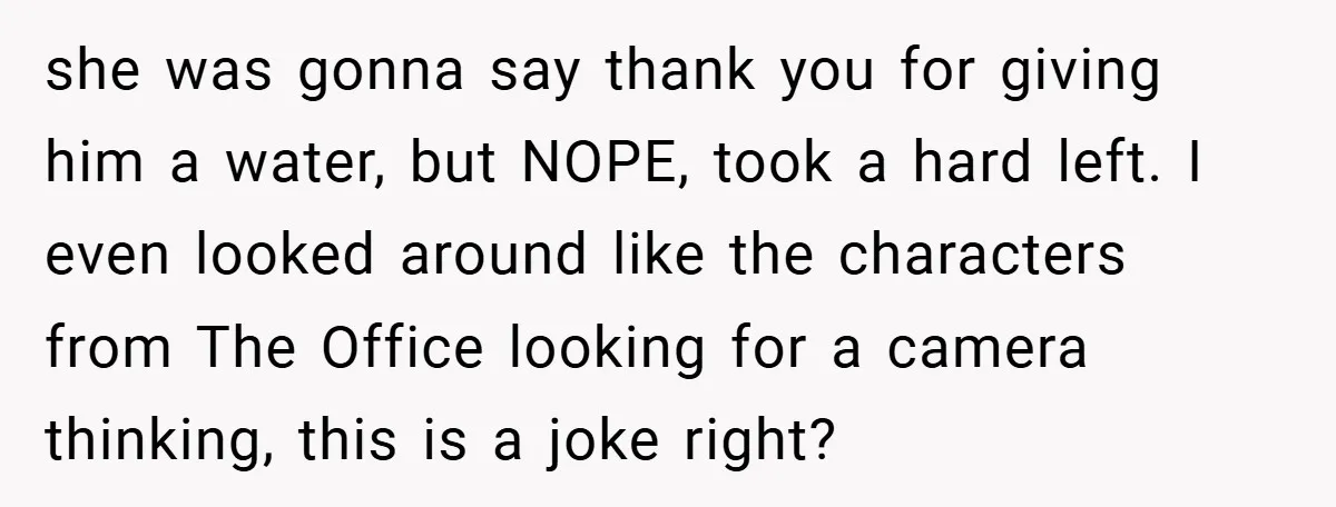 she was gonna say thank you for giving him a water, but NOPE, took a hard left. I even looked around like the characters from The Office looking for a...