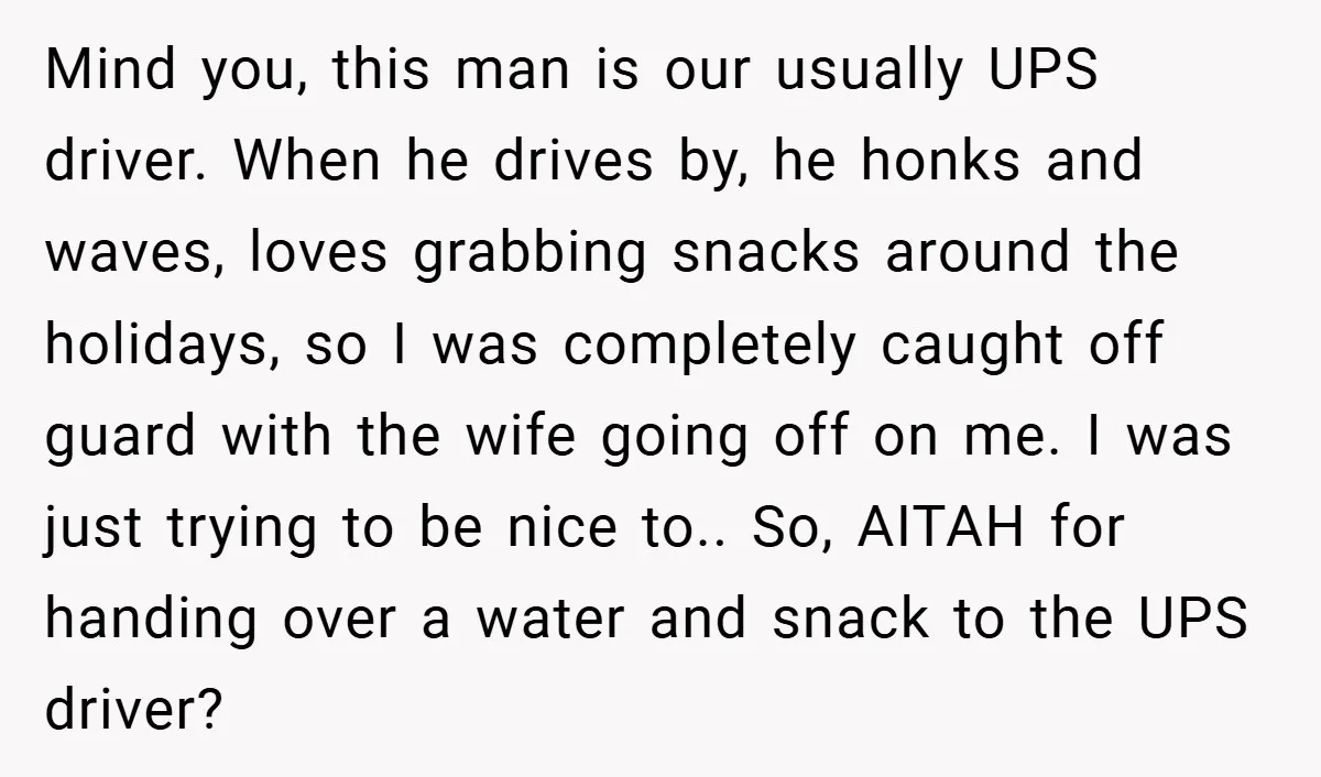Mind you, this man is our usually UPS driver. When he drives by, he honks and waves, loves grabbing snacks around the holidays, so I was completely caught off guard...