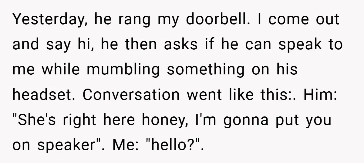 Yesterday, he rang my doorbell. I come out and say hi, he then asks if he can speak to me while mumbling something on his headset. Conversation went like this:....