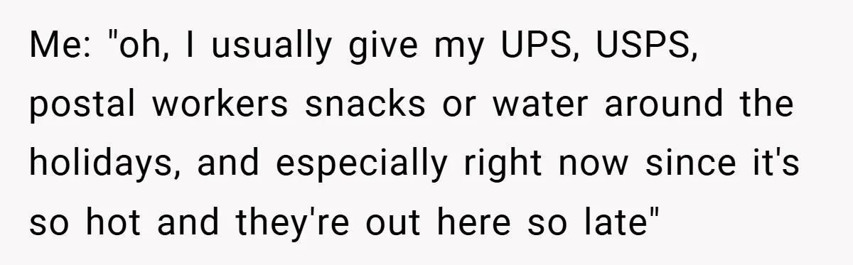 Me: "oh, I usually give my UPS, USPS, postal workers snacks or water around the holidays, and especially right now since it's so hot and they're out here so late"