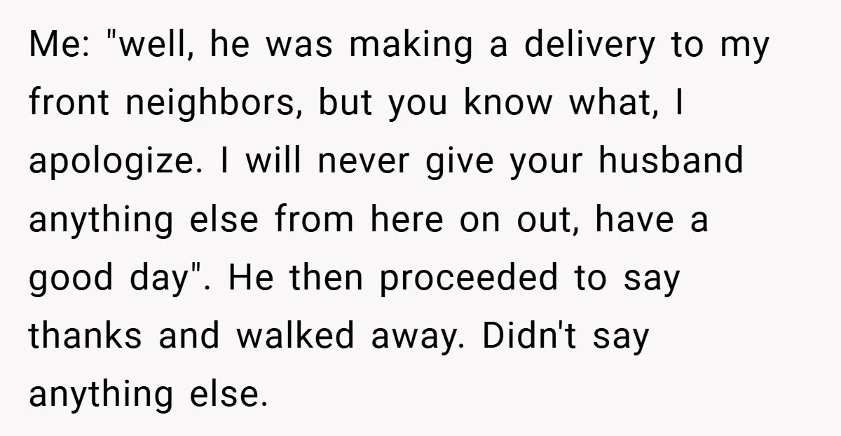 Me: "well, he was making a delivery to my front neighbors, but you know what, I apologize. I will never give your husband anything else from here on out, have...
