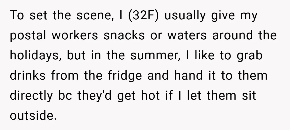 To set the scene, I (32F) usually give my postal workers snacks or waters around the holidays, but in the summer, I like to grab drinks from the fridge and...